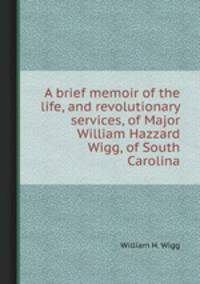 A brief memoir of the life, and revolutionary services, of Major William Hazzard Wigg, of South Carolina