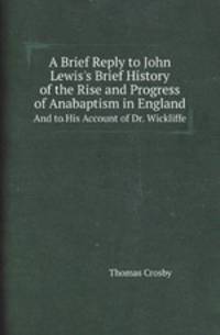 A Brief Reply to John Lewis`s Brief History of the Rise and Progress of Anabaptism in England. And to His Account of Dr. Wickliffe