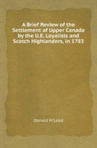 A Brief Review of the Settlement of Upper Canada by the U.E. Loyalists and Scotch Highlanders, in 1783