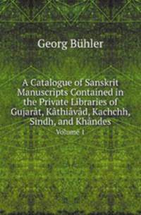 A Catalogue of Sanskrit Manuscripts Contained in the Private Libraries of Gujart, Kthivd, Kachchh, Sindh, and Khndes. Volume 1