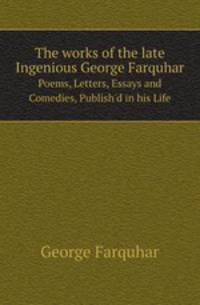The works of the late Ingenious George Farquhar. Poems, Letters, Essays and Comedies, Publish`d in his Life