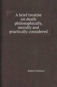 A brief treatise on death philosophically, morally and practically considered