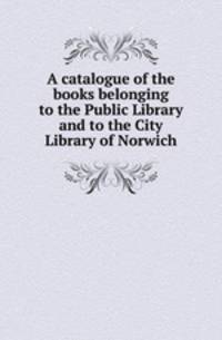 A catalogue of the books belonging to the Public Library and to the City Library of Norwich