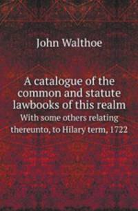 A catalogue of the common and statute lawbooks of this realm. With some others relating thereunto, to Hilary term, 1722