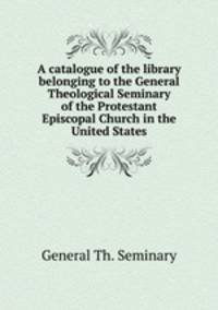 A catalogue of the library belonging to the General Theological Seminary of the Protestant Episcopal Church in the United States