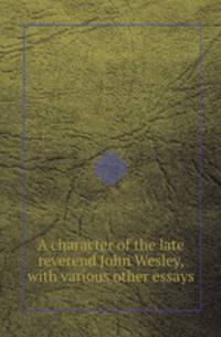 A character of the late reverend John Wesley, with various other essays