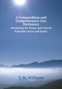 A Compendious and Comprehensive Law Dictionary. Elucidating the Terms, and General Principles of Law and Equity