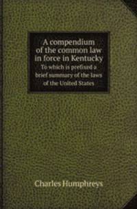 A compendium of the common law in force in Kentucky. To which is prefixed a brief summary of the laws of the United States