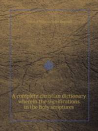 A complete christian dictionary wherein the significations in the holy scriptures