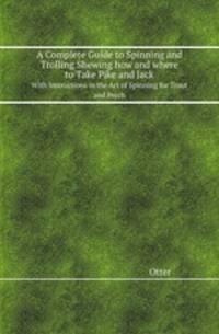 A Complete Guide to Spinning and Trolling Shewing how and where to Take Pike and Jack. With Instructions in the Art of Spinning for Trout and Perch