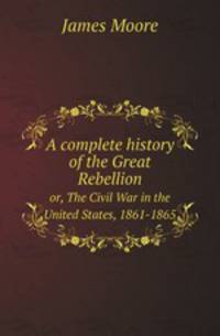 A complete history of the Great Rebellion. or, The Civil War in the United States, 1861-1865