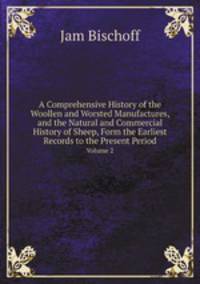 A Comprehensive History of the Woollen and Worsted Manufactures, and the Natural and Commercial History of Sheep, Form the Earliest Records to the Present Period. Volume 2