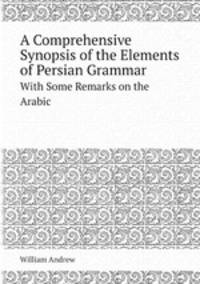 A Comprehensive Synopsis of the Elements of Persian Grammar. With Some Remarks on the Arabic