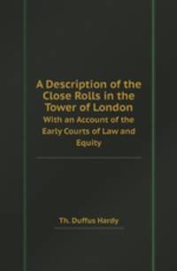 A Description of the Close Rolls in the Tower of London. With an Account of the Early Courts of Law and Equity