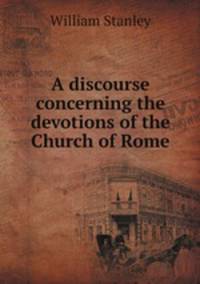 A discourse concerning the devotions of the Church of Rome