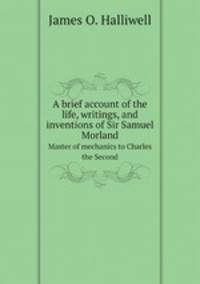A brief account of the life, writings, and inventions of Sir Samuel Morland. Master of mechanics to Charles the Second