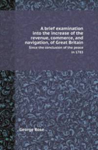 A brief examination into the increase of the revenue, commerce, and navigation, of Great Britain. Since the conclusion of the peace in 1783