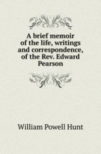 A brief memoir of the life, writings and correspondence, of the Rev. Edward Pearson