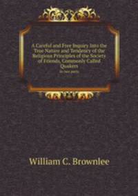A Careful and Free Inquiry Into the True Nature and Tendency of the Religious Principles of the Society of Friends, Commonly Called Quakers. In two parts