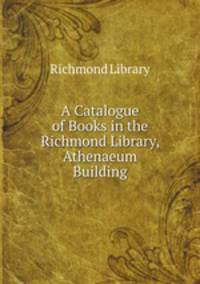 A Catalogue of Books in the Richmond Library, Athenaeum Building
