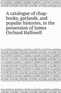 A catalogue of chap-books, garlands, and popular histories, in the possession of James Orchard Halliwell