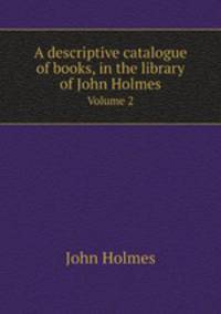 A descriptive catalogue of books, in the library of John Holmes. Volume 2