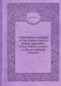 A descriptive catalogue of the London traders, tavern, and coffee-house tokens current in the seventeenth century