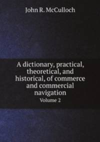 A dictionary, practical, theoretical, and historical, of commerce and commercial navigation. Volume 2