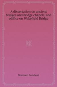 A dissertation on ancient bridges and bridge chapels, and edifice on Wakefield Bridge