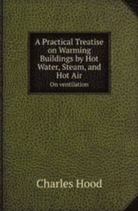 A Practical Treatise on Warming Buildings by Hot Water, Steam, and Hot Air. On ventilation