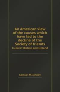 An American view of the causes which have led to the decline of the Society of friends. In Great Britain and Ireland