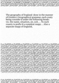 The geography of England: done in the manner of Gordon`s Geographical grammar, each couty being consider`d under the following heads: viz. the name, situation, air, soil,