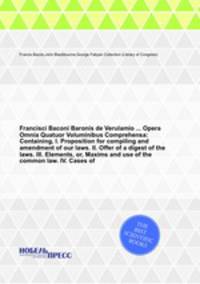 Francisci Baconi Baronis de Verulamio Opera Omnia Quatuor Voluminibus Comprehensa: Containing, I. Proposition for compiling and amendment of our laws. II. Offer of a digest of the laws. III. Elements, or, Maxims and use of the common law