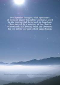 Presbyterian liturgies, with specimens of forms of prayer for public worship as used in the continental, Reformed, & American Churches, ed. by a minister of the Church of Scotland. With the Directory for the public worship of God agreed upon