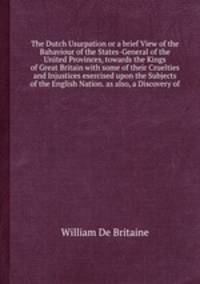 The Dutch Usurpation or a brief View of the Bahaviour of the States-General of the United Provinces, towards the Kings of with some of their Cruelties and Injustices exercised upon the Subjects of the English Nation. as also, a Discovery of