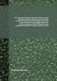 An essay towards the probable solution of this question, Whence come the stork and the turtle, the crane and the swallow, when they know and observe the appointed time of their coming, or Where those birds do probably make their recess and abode
