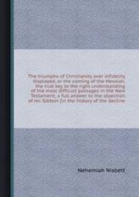 The triumphs of Christianity over infidelity displayed, or the coming of the Messiah, the true key to the right understanding of the most difficult passages in the New Testament