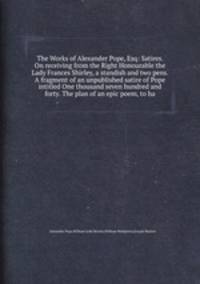 The Works of Alexander Pope, Esq: Satires. On receiving from the Right Honourable the Lady Frances Shirley, a standish and two pens. A fragment of an unpublished satire of Pope intitled One thousand seven hundred and forty