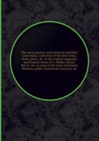 The vocal gleaner, and universal melodist, containing a selection of the best songs, duets, glees, &c. in the English language, particularly those of C. Dibdin, Burns, Byron, &c. as sung at the royal and minor theatres, public and private concerts
