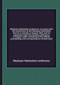 Wesleyan Methodist conference: its union with the conference of the Wesleyan Methodist Church in Canada, in August 1833, and its separation from the Canada conference, in August, 1840