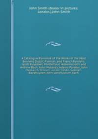 A Catalogue Raisonn of the Works of the Most Eminent Dutch, Flemish, and French Painters: Jacob Ruysdael, Minderhout Hobema, John and Andrew Both, John Wynants, Adams Pynaker, John Hackaert, William vander Velde, Ludolph Backhuyzen, John van Huysum