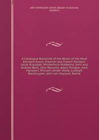 A Catalogue Raisonn of the Works of the Most Eminent Dutch, Flemish and French Painters: Jacob Ruysdael, Minderhout Hobbema, John and Andrew Both, John Wynants, Adam Pynaker, John Hackaert, William vander Velde, Ludolph Backhuyzen, John van Huysum