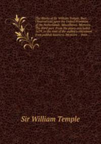 The Works of Sir William Temple, Bart: Observations upon the United Provinces of the Netherlands. Miscellanea. Memoirs. The third part. From the peace concluded 1679, to the time of the author`s retirement from publick business