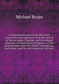 A biographical and critical dictionary of painters and engravers, from the revival of the art under Cimabue, and the alleged discovery of engraving by Finiguerra, to the present times with the ciphers, monograms, and marks, used by each engraveur