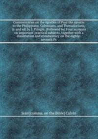 Commentaries on the epistles of Paul the apostle to the Philippians, Colossians, and Thessalonians, tr. and ed. by J. Pringle. Four sermons on important practical subjects, together with a dissertation and commentary on the eighty-seventh Ps
