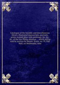 Catalogue of the heraldic and miscellaneous library, illustrated manuscripts, portraits, prints stained glass with paintings, &c. of the late Philip Absalom which will be sold by auction by Messrs. Evans, no. 93, Pall Mall, on Wednesday, June
