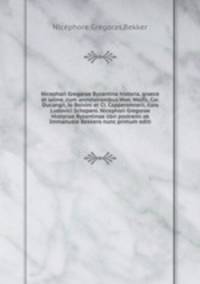 Nicephori Gregorae Byzantina historia, graece et latine, cum annotationibus Hier. Wolfli, Car. Ducangii, Jo Boivini et Cl. Capperonnerii, cura Ludovici Schopeni. Nicephori Gregorae Historiae Byzantinae libri postremi ab Immanuele Bekkero nunc primum