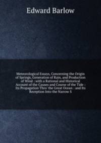 Meteorological Essays, Concerning the Origin of Springs, Generation of Rain, and Production of Wind: with a Rational and Historical Account of the Causes and Course of the Tide: Its Propagation Thro` the Great Ocean