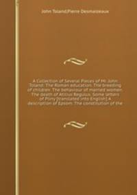 A Collection of Several Pieces of Mr. John Toland: The Roman education. The breeding of children. The behaviour of married women. The death of Atilius Regulus. Some letters of Pliny [translated into English] A description of Epsom