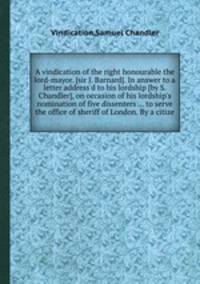 A vindication of the right honourable the lord-mayor. [sir J. Barnard]. In answer to a letter address`d to his lordship [by S. Chandler], on occasion of his lordship`s nomination of five dissenters ... to serve the office of sheriff of London